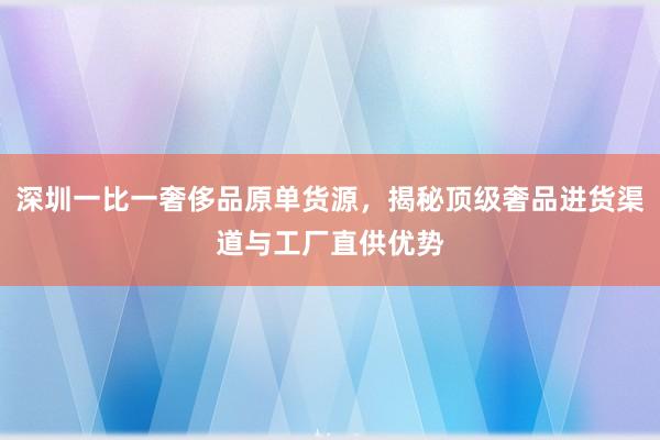深圳一比一奢侈品原单货源，揭秘顶级奢品进货渠道与工厂直供优势