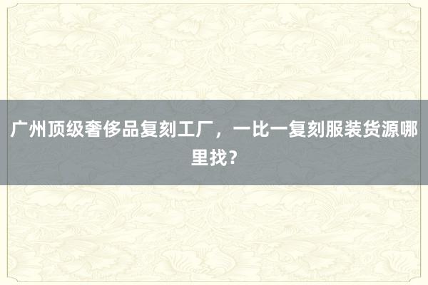 广州顶级奢侈品复刻工厂，一比一复刻服装货源哪里找？