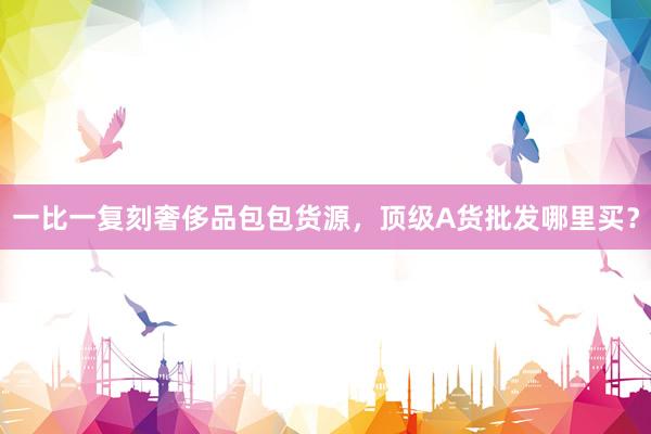 一比一复刻奢侈品包包货源，顶级A货批发哪里买？