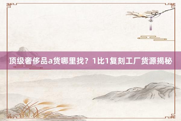顶级奢侈品a货哪里找？1比1复刻工厂货源揭秘