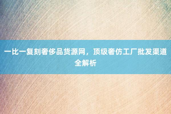一比一复刻奢侈品货源网，顶级奢仿工厂批发渠道全解析