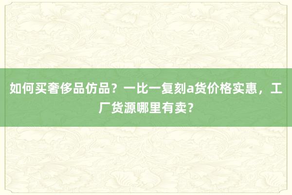 如何买奢侈品仿品？一比一复刻a货价格实惠，工厂货源哪里有卖？