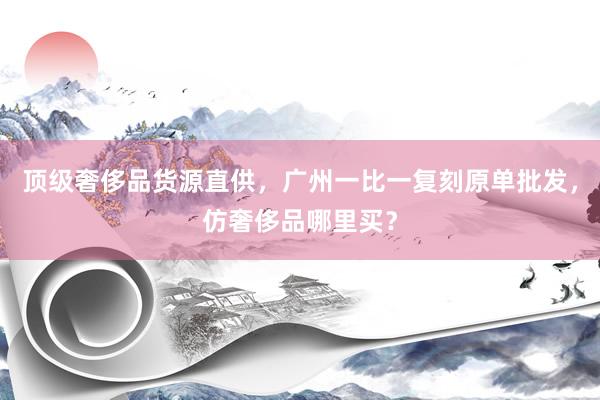 顶级奢侈品货源直供，广州一比一复刻原单批发，仿奢侈品哪里买？