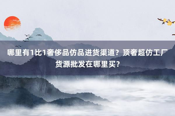 哪里有1比1奢侈品仿品进货渠道？顶奢超仿工厂货源批发在哪里买？