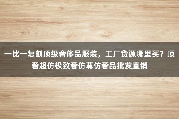 一比一复刻顶级奢侈品服装，工厂货源哪里买？顶奢超仿极致奢仿尊仿奢品批发直销
