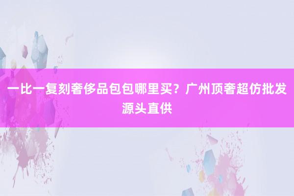 一比一复刻奢侈品包包哪里买？广州顶奢超仿批发源头直供