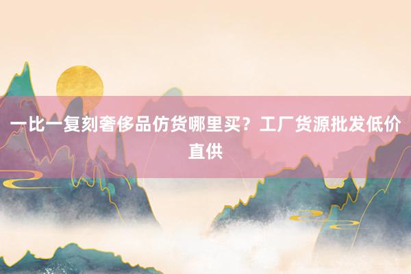 一比一复刻奢侈品仿货哪里买？工厂货源批发低价直供