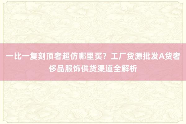 一比一复刻顶奢超仿哪里买？工厂货源批发A货奢侈品服饰供货渠道全解析