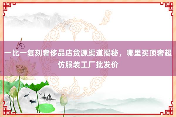 一比一复刻奢侈品店货源渠道揭秘，哪里买顶奢超仿服装工厂批发价