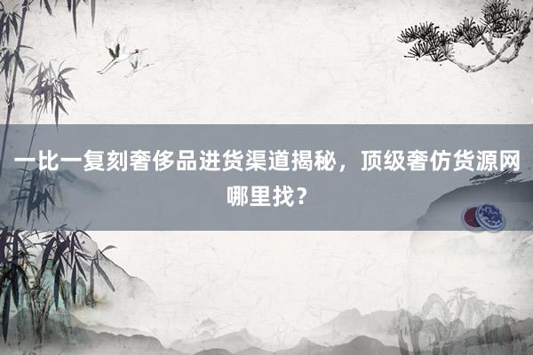 一比一复刻奢侈品进货渠道揭秘，顶级奢仿货源网哪里找？