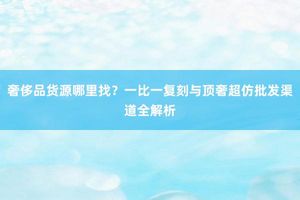 奢侈品货源哪里找？一比一复刻与顶奢超仿批发渠道全解析
