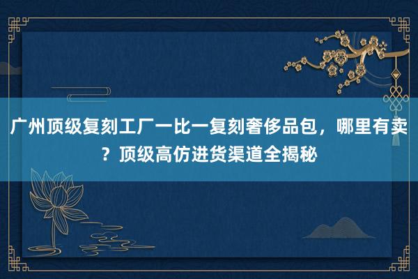 广州顶级复刻工厂一比一复刻奢侈品包，哪里有卖？顶级高仿进货渠道全揭秘