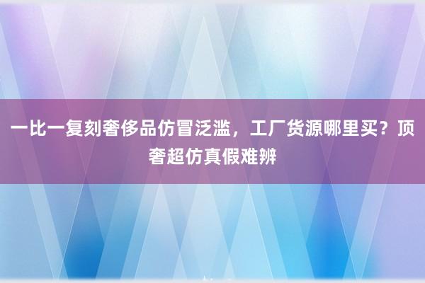 一比一复刻奢侈品仿冒泛滥，工厂货源哪里买？顶奢超仿真假难辨