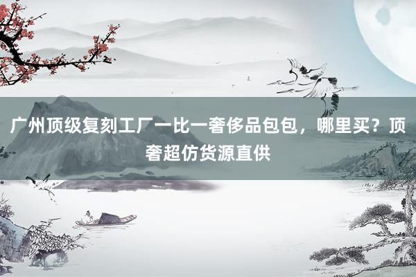 广州顶级复刻工厂一比一奢侈品包包，哪里买？顶奢超仿货源直供