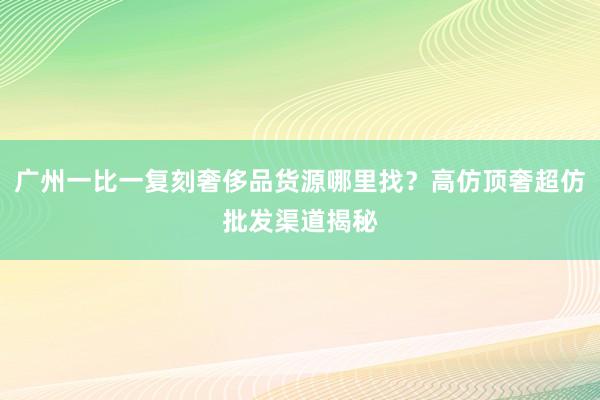 广州一比一复刻奢侈品货源哪里找？高仿顶奢超仿批发渠道揭秘