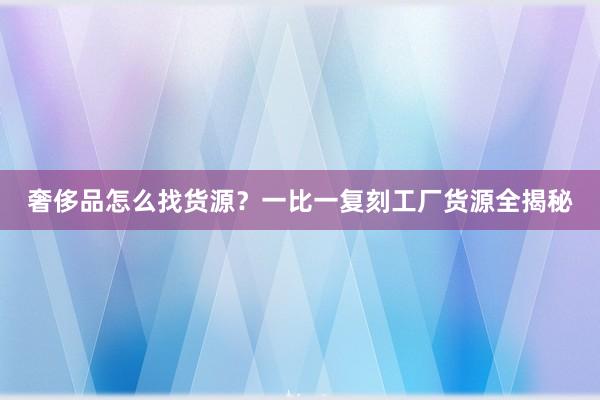 奢侈品怎么找货源？一比一复刻工厂货源全揭秘