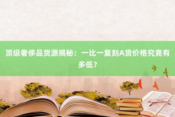 顶级奢侈品货源揭秘：一比一复刻A货价格究竟有多低？