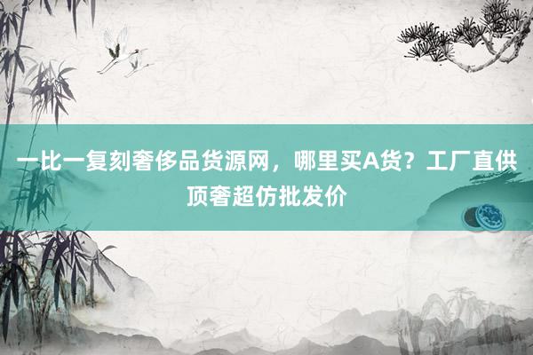 一比一复刻奢侈品货源网，哪里买A货？工厂直供顶奢超仿批发价