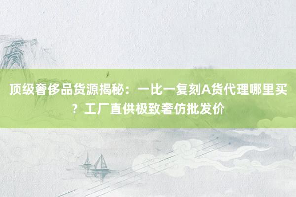 顶级奢侈品货源揭秘：一比一复刻A货代理哪里买？工厂直供极致奢仿批发价