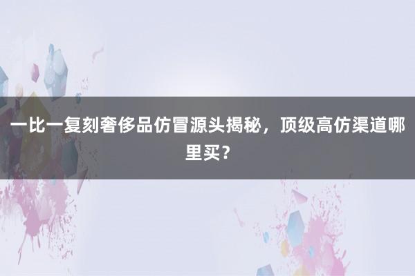 一比一复刻奢侈品仿冒源头揭秘，顶级高仿渠道哪里买？