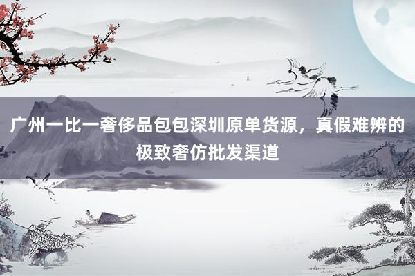 广州一比一奢侈品包包深圳原单货源，真假难辨的极致奢仿批发渠道