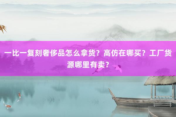 一比一复刻奢侈品怎么拿货？高仿在哪买？工厂货源哪里有卖？