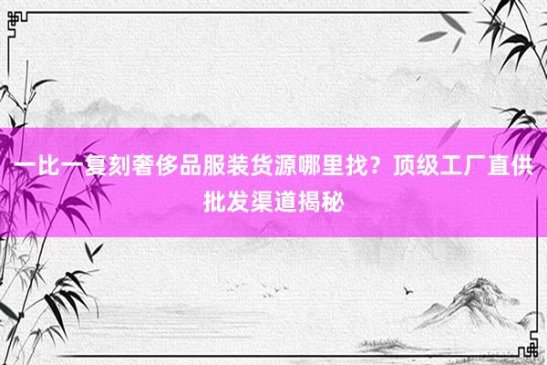 一比一复刻奢侈品服装货源哪里找？顶级工厂直供批发渠道揭秘