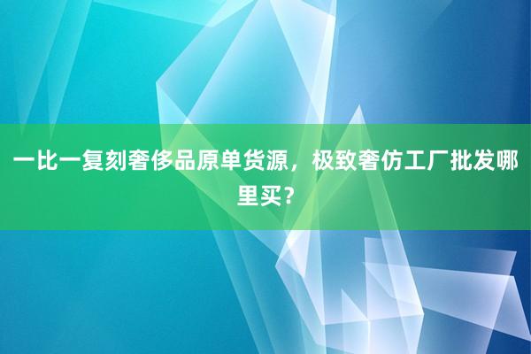 一比一复刻奢侈品原单货源，极致奢仿工厂批发哪里买？