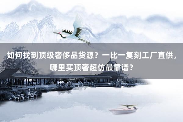 如何找到顶级奢侈品货源？一比一复刻工厂直供，哪里买顶奢超仿最靠谱？