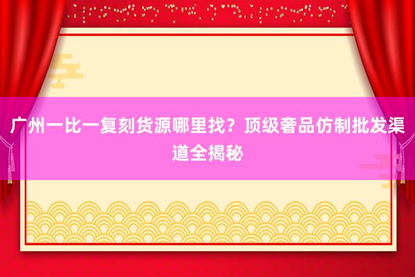 广州一比一复刻货源哪里找？顶级奢品仿制批发渠道全揭秘