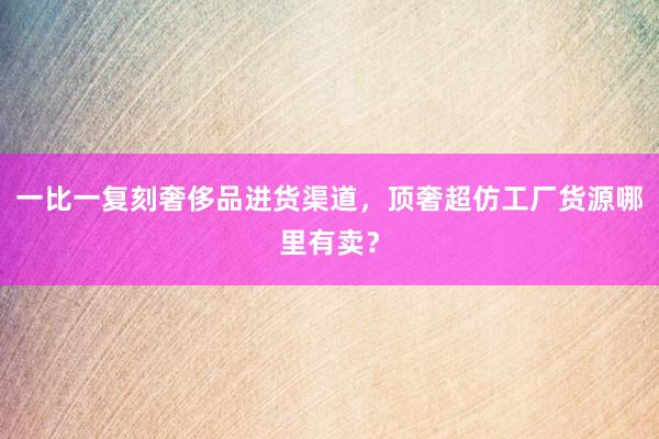 一比一复刻奢侈品进货渠道，顶奢超仿工厂货源哪里有卖？