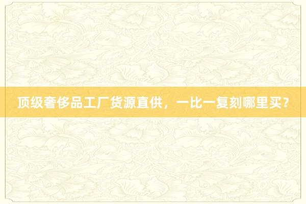 顶级奢侈品工厂货源直供，一比一复刻哪里买？
