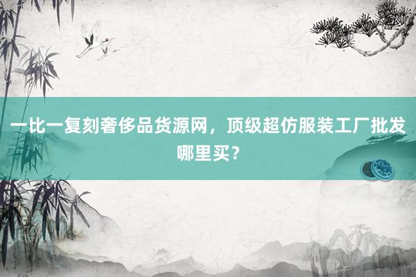 一比一复刻奢侈品货源网，顶级超仿服装工厂批发哪里买？