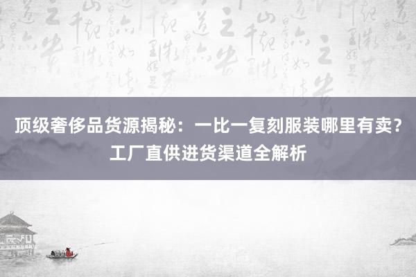 顶级奢侈品货源揭秘：一比一复刻服装哪里有卖？工厂直供进货渠道全解析