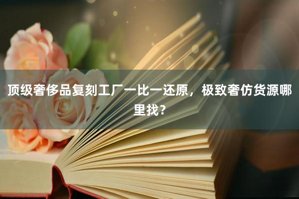 顶级奢侈品复刻工厂一比一还原，极致奢仿货源哪里找？