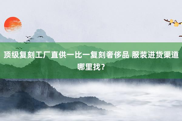 顶级复刻工厂直供一比一复刻奢侈品 服装进货渠道哪里找？