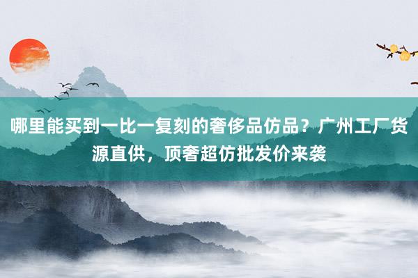 哪里能买到一比一复刻的奢侈品仿品？广州工厂货源直供，顶奢超仿批发价来袭