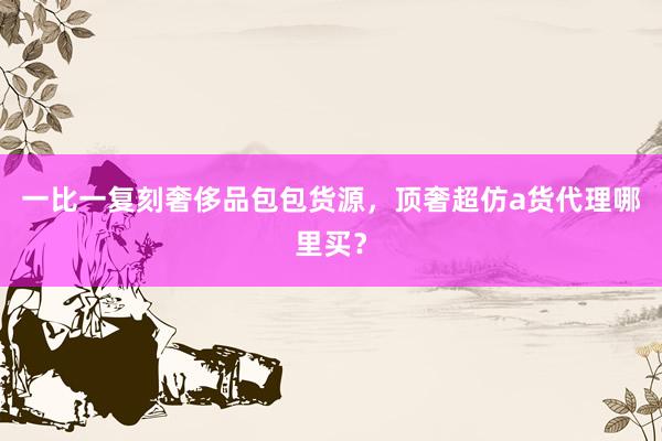 一比一复刻奢侈品包包货源，顶奢超仿a货代理哪里买？