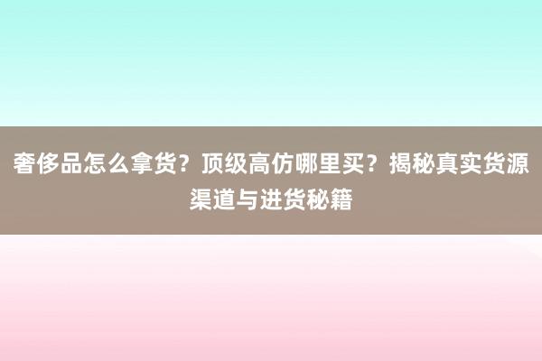 奢侈品怎么拿货？顶级高仿哪里买？揭秘真实货源渠道与进货秘籍
