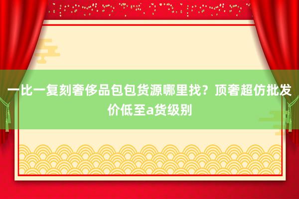 一比一复刻奢侈品包包货源哪里找？顶奢超仿批发价低至a货级别
