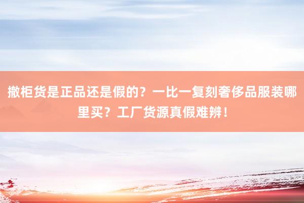撤柜货是正品还是假的？一比一复刻奢侈品服装哪里买？工厂货源真假难辨！
