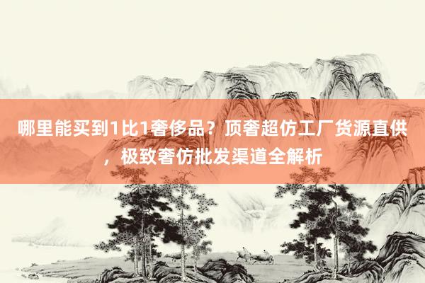哪里能买到1比1奢侈品？顶奢超仿工厂货源直供，极致奢仿批发渠道全解析