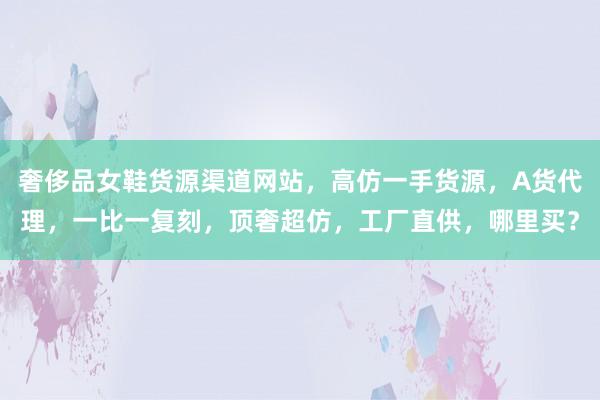 奢侈品女鞋货源渠道网站，高仿一手货源，A货代理，一比一复刻，顶奢超仿，工厂直供，哪里买？
