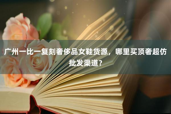 广州一比一复刻奢侈品女鞋货源，哪里买顶奢超仿批发渠道？