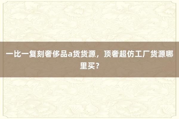 一比一复刻奢侈品a货货源，顶奢超仿工厂货源哪里买？