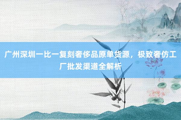 广州深圳一比一复刻奢侈品原单货源，极致奢仿工厂批发渠道全解析
