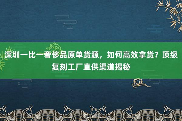 深圳一比一奢侈品原单货源，如何高效拿货？顶级复刻工厂直供渠道揭秘