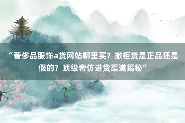 “奢侈品服饰a货网站哪里买？撤柜货是正品还是假的？顶级奢仿进货渠道揭秘”
