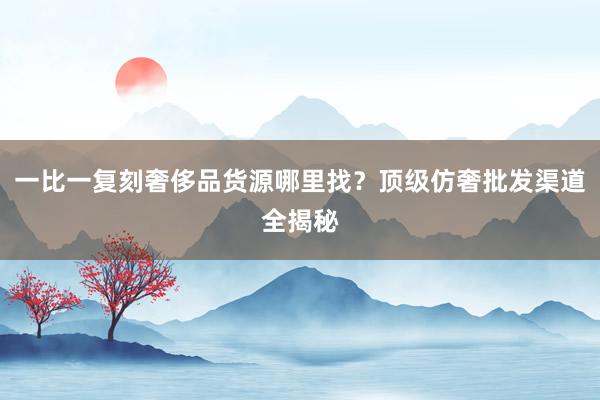 一比一复刻奢侈品货源哪里找？顶级仿奢批发渠道全揭秘