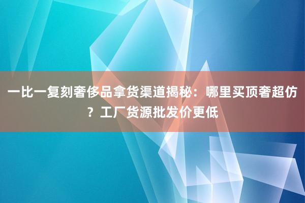 一比一复刻奢侈品拿货渠道揭秘：哪里买顶奢超仿？工厂货源批发价更低